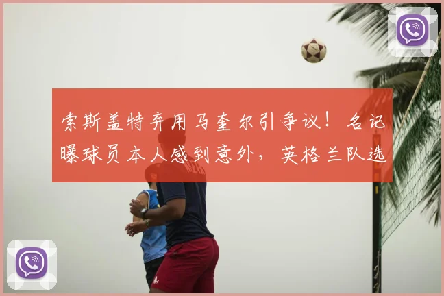 索斯盖特弃用马奎尔引争议！名记曝球员本人感到意外，英格兰队选人标准再遭质疑