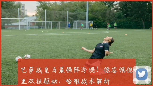 巴萨战皇马最强阵浮现！德容佩德里双核驱动，哈维战术解析