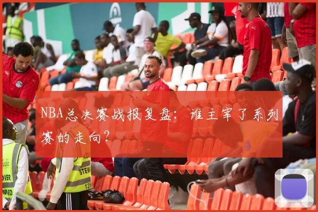 NBA总决赛战报复盘：谁主宰了系列赛的走向？