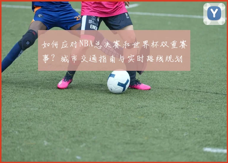 如何应对NBA总决赛和世界杯双重赛事?城市交通指南与实时路线规划