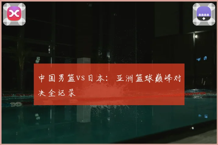 中国男篮vs日本：亚洲篮球巅峰对决全记录