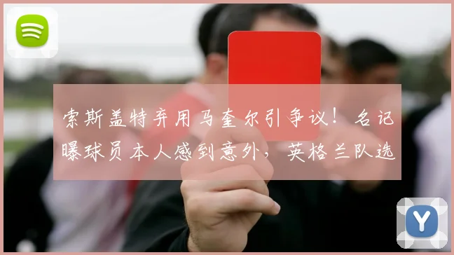 索斯盖特弃用马奎尔引争议！名记曝球员本人感到意外，英格兰队选人标准再遭质疑