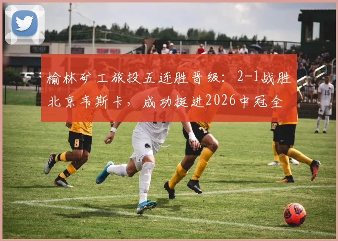 榆林矿工旅投五连胜晋级：2-1战胜北京韦斯卡，成功挺进2026中冠全国总决赛赛程