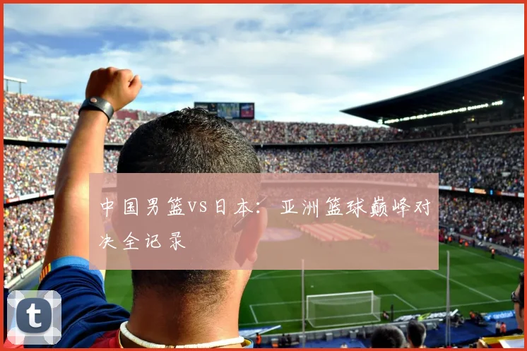 中国男篮vs日本：亚洲篮球巅峰对决全记录