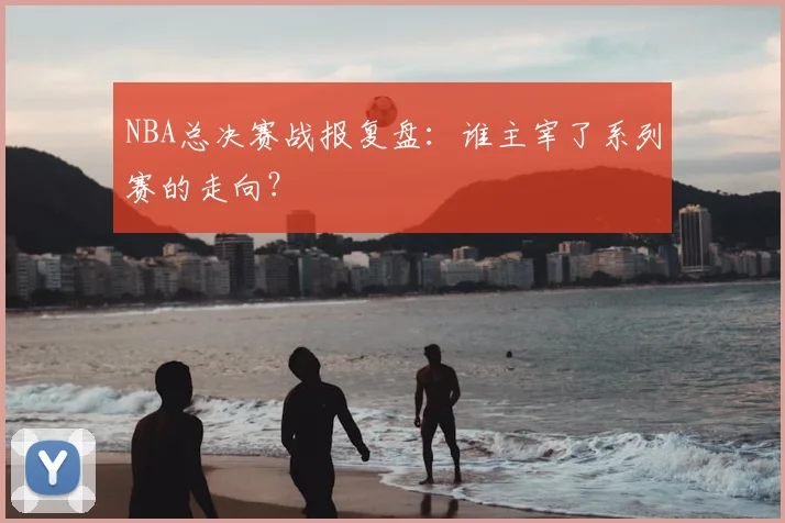 NBA总决赛战报复盘：谁主宰了系列赛的走向？