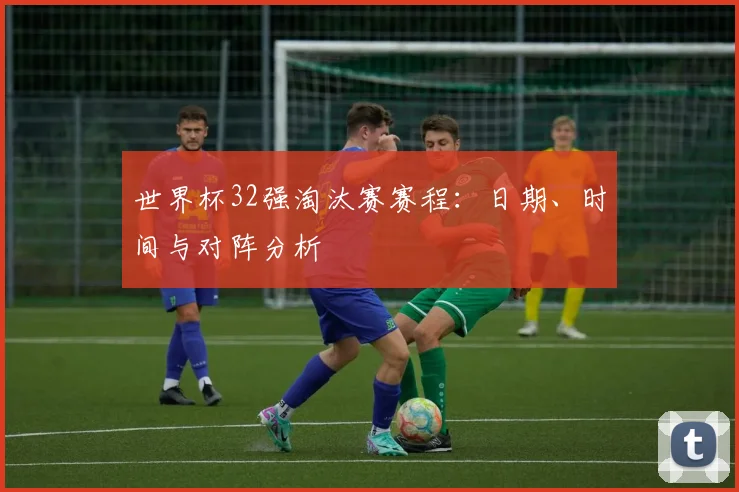 世界杯32强淘汰赛赛程：日期、时间与对阵分析